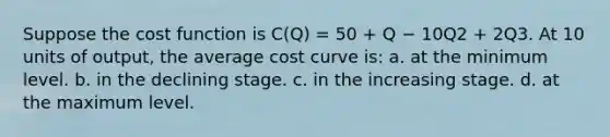 Suppose the cost function is C(Q) = 50 + Q − 10Q2 + 2Q3. At 10 units of output, the average cost curve is: a. at the minimum level. b. in the declining stage. c. in the increasing stage. d. at the maximum level.