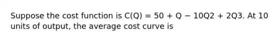 Suppose the cost function is C(Q) = 50 + Q − 10Q2 + 2Q3. At 10 units of output, the average cost curve is