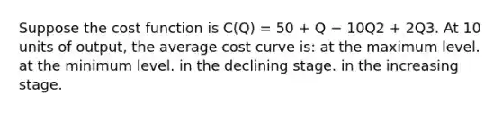 Suppose the cost function is C(Q) = 50 + Q − 10Q2 + 2Q3. At 10 units of output, the average cost curve is: at the maximum level. at the minimum level. in the declining stage. in the increasing stage.