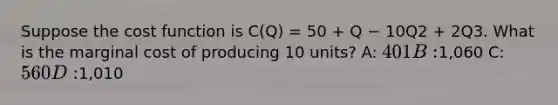 Suppose the cost function is C(Q) = 50 + Q − 10Q2 + 2Q3. What is the marginal cost of producing 10 units? A: 401 B:1,060 C: 560 D:1,010