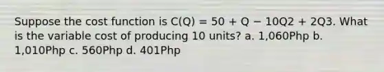 Suppose the cost function is C(Q) = 50 + Q − 10Q2 + 2Q3. What is the variable cost of producing 10 units? a. 1,060Php b. 1,010Php c. 560Php d. 401Php