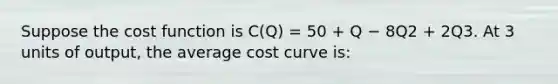 Suppose the cost function is C(Q) = 50 + Q − 8Q2 + 2Q3. At 3 units of output, the average cost curve is: