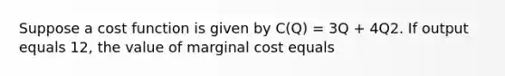 Suppose a cost function is given by C(Q) = 3Q + 4Q2. If output equals 12, the value of marginal cost equals