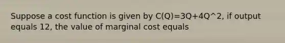 Suppose a cost function is given by C(Q)=3Q+4Q^2, if output equals 12, the value of marginal cost equals