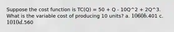 Suppose the cost function is TC(Q) = 50 + Q - 10Q^2 + 2Q^3. What is the variable cost of producing 10 units? a. 1060 b.401 c. 1010 d.560