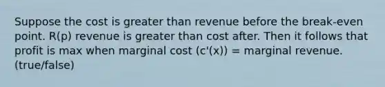 Suppose the cost is greater than revenue before the break-even point. R(p) revenue is greater than cost after. Then it follows that profit is max when marginal cost (c'(x)) = marginal revenue. (true/false)