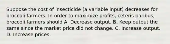 Suppose the cost of insecticide (a variable input) decreases for broccoli farmers. In order to maximize profits, ceteris paribus, broccoli farmers should A. Decrease output. B. Keep output the same since the market price did not change. C. Increase output. D. Increase prices.