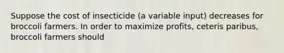 Suppose the cost of insecticide (a variable input) decreases for broccoli farmers. In order to maximize profits, ceteris paribus, broccoli farmers should