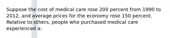 Suppose the cost of medical care rose 200 percent from 1990 to 2012, and average prices for the economy rose 150 percent. Relative to others, people who purchased medical care experienced a: