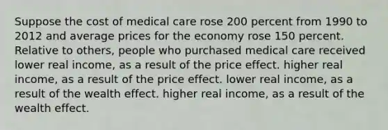 Suppose the cost of medical care rose 200 percent from 1990 to 2012 and average prices for the economy rose 150 percent. Relative to others, people who purchased medical care received lower real income, as a result of the price effect. higher real income, as a result of the price effect. lower real income, as a result of the wealth effect. higher real income, as a result of the wealth effect.