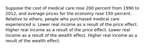 Suppose the cost of medical care rose 200 percent from 1990 to 2012, and average prices for the economy rose 150 percent. Relative to others, people who purchased medical care experienced a: Lower real income as a result of the price effect. Higher real income as a result of the price effect. Lower real income as a result of the wealth effect. Higher real income as a result of the wealth effect.