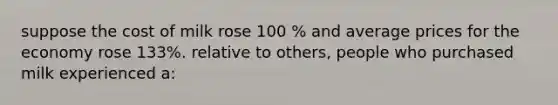 suppose the cost of milk rose 100 % and average prices for the economy rose 133%. relative to others, people who purchased milk experienced a: