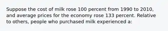 Suppose the cost of milk rose 100 percent from 1990 to 2010, and average prices for the economy rose 133 percent. Relative to others, people who purchased milk experienced a: