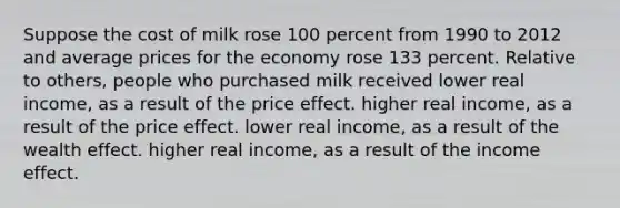 Suppose the cost of milk rose 100 percent from 1990 to 2012 and average prices for the economy rose 133 percent. Relative to others, people who purchased milk received lower real income, as a result of the price effect. higher real income, as a result of the price effect. lower real income, as a result of the wealth effect. higher real income, as a result of the income effect.