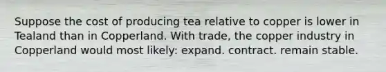 Suppose the cost of producing tea relative to copper is lower in Tealand than in Copperland. With trade, the copper industry in Copperland would most likely: expand. contract. remain stable.