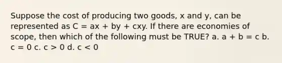 Suppose the cost of producing two goods, x and y, can be represented as C = ax + by + cxy. If there are economies of scope, then which of the following must be TRUE? a. a + b = c b. c = 0 c. c > 0 d. c < 0