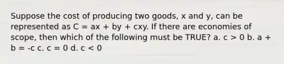 Suppose the cost of producing two goods, x and y, can be represented as C = ax + by + cxy. If there are economies of scope, then which of the following must be TRUE? a. c > 0 b. a + b = -c c. c = 0 d. c < 0