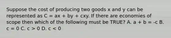 Suppose the cost of producing two goods x and y can be represented as C = ax + by + cxy. If there are economies of scope then which of the following must be TRUE? A. a + b = -c B. c = 0 C. c > 0 D. c < 0