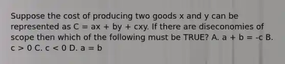 Suppose the cost of producing two goods x and y can be represented as C = ax + by + cxy. If there are diseconomies of scope then which of the following must be TRUE? A. a + b = -c B. c > 0 C. c < 0 D. a = b