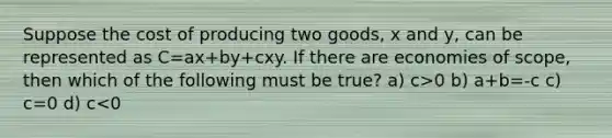 Suppose the cost of producing two goods, x and y, can be represented as C=ax+by+cxy. If there are economies of scope, then which of the following must be true? a) c>0 b) a+b=-c c) c=0 d) c<0