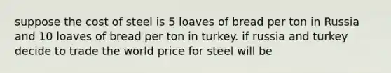 suppose the cost of steel is 5 loaves of bread per ton in Russia and 10 loaves of bread per ton in turkey. if russia and turkey decide to trade the world price for steel will be