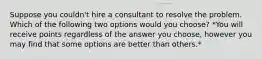 Suppose you couldn't hire a consultant to resolve the problem. Which of the following two options would you choose? *You will receive points regardless of the answer you choose, however you may find that some options are better than others.*