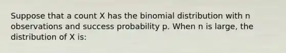 Suppose that a count X has <a href='https://www.questionai.com/knowledge/kCdwIax7FU-the-binomial' class='anchor-knowledge'>the binomial</a> distribution with n observations and success probability p. When n is large, the distribution of X is: