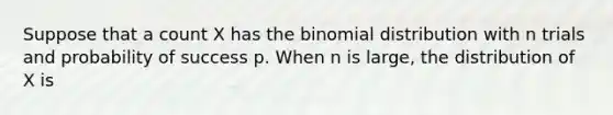 Suppose that a count X has the binomial distribution with n trials and probability of success p. When n is large, the distribution of X is