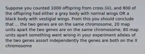 Suppose you counted 1000 offspring from cross (iii), and 800 of the offspring had either a gray body with normal wings OR a black body with vestigial wings. From this you should conclude that ... the two genes are on the same chromosome, 20 map units apart the two genes are on the same chromosome, 80 map units apart something went wrong in your experiment alleles of the two genes assort independently the genes are both on the X chromosome