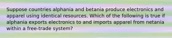 Suppose countries alphania and betania produce electronics and apparel using identical resources. Which of the following is true if alphania exports electronics to and imports apparel from netania within a free-trade system?