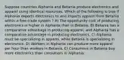 Suppose countries Alphania and Betania produce electronics and apparel using identical resources. Which of the following is true if Alphania exports electronics to and imports apparel from Betania within a free-trade system ? A) The opportunity cost of producing electronics is higher in Alphania than in Betania. B) Betania has a comparative advantage in producing apparel, and Alphania has a comparative advantage in producing electronics. C) Alphania must be specializing in apparel, while Betania is specializing in electronics. D) Workers in Alphania can produce more apparel per hour than workers in Betania. E) Consumers in Betania buy more electronics than consumers in Alphania.