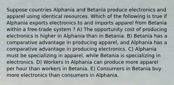 Suppose countries Alphania and Betania produce electronics and apparel using identical resources. Which of the following is true if Alphania exports electronics to and imports apparel from Betania within a free-trade system ? A) The opportunity cost of producing electronics is higher in Alphania than in Betania. B) Betania has a comparative advantage in producing apparel, and Alphania has a comparative advantage in producing electronics. C) Alphania must be specializing in apparel, while Betania is specializing in electronics. D) Workers in Alphania can produce more apparel per hour than workers in Betania. E) Consumers in Betania buy more electronics than consumers in Alphania.