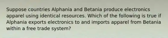 Suppose countries Alphania and Betania produce electronics apparel using identical resources. Which of the following is true if Alphania exports electronics to and imports apparel from Betania within a free trade system?