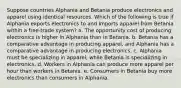 Suppose countries Alphania and Betania produce electronics and apparel using identical resources. Which of the following is true if Alphania exports electronics to and imports apparel from Betania within a free-trade system? a. The opportunity cost of producing electronics is higher in Alphania than in Betania. b. Betania has a comparative advantage in producing apparel, and Alphania has a comparative advantage in producing electronics. c. Alphania must be specializing in apparel, while Betania is specializing in electronics. d. Workers in Alphania can produce more apparel per hour than workers in Betania. e. Consumers in Betania buy more electronics than consumers in Alphania.