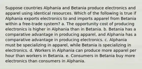 Suppose countries Alphania and Betania produce electronics and apparel using identical resources. Which of the following is true if Alphania exports electronics to and imports apparel from Betania within a free-trade system? a. The opportunity cost of producing electronics is higher in Alphania than in Betania. b. Betania has a comparative advantage in producing apparel, and Alphania has a comparative advantage in producing electronics. c. Alphania must be specializing in apparel, while Betania is specializing in electronics. d. Workers in Alphania can produce more apparel per hour than workers in Betania. e. Consumers in Betania buy more electronics than consumers in Alphania.