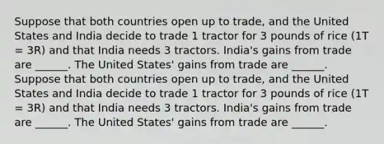 Suppose that both countries open up to trade, and the United States and India decide to trade 1 tractor for 3 pounds of rice (1T = 3R) and that India needs 3 tractors. India's gains from trade are ______. The United States' gains from trade are ______. Suppose that both countries open up to trade, and the United States and India decide to trade 1 tractor for 3 pounds of rice (1T = 3R) and that India needs 3 tractors. India's gains from trade are ______. The United States' gains from trade are ______.