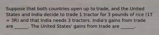 Suppose that both countries open up to trade, and the United States and India decide to trade 1 tractor for 3 pounds of rice (1T = 3R) and that India needs 3 tractors. India's gains from trade are ______. The United States' gains from trade are ______.