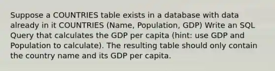 Suppose a COUNTRIES table exists in a database with data already in it COUNTRIES (Name, Population, GDP) Write an SQL Query that calculates the GDP per capita (hint: use GDP and Population to calculate). The resulting table should only contain the country name and its GDP per capita.