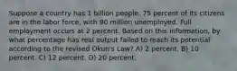 Suppose a country has 1 billion people. 75 percent of its citizens are in the labor force, with 90 million unemployed. Full employment occurs at 2 percent. Based on this information, by what percentage has real output failed to reach its potential according to the revised Okun's Law? A) 2 percent. B) 10 percent. C) 12 percent. D) 20 percent.