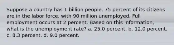 Suppose a country has 1 billion people. 75 percent of its citizens are in the labor force, with 90 million unemployed. Full employment occurs at 2 percent. Based on this information, what is the unemployment rate? a. 25.0 percent. b. 12.0 percent. c. 8.3 percent. d. 9.0 percent.