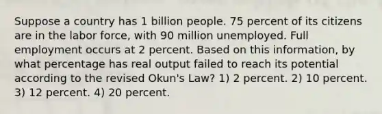 Suppose a country has 1 billion people. 75 percent of its citizens are in the labor force, with 90 million unemployed. Full employment occurs at 2 percent. Based on this information, by what percentage has real output failed to reach its potential according to the revised Okun's Law? 1) 2 percent. 2) 10 percent. 3) 12 percent. 4) 20 percent.