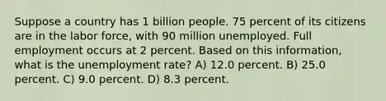 Suppose a country has 1 billion people. 75 percent of its citizens are in the labor force, with 90 million unemployed. Full employment occurs at 2 percent. Based on this information, what is the <a href='https://www.questionai.com/knowledge/kh7PJ5HsOk-unemployment-rate' class='anchor-knowledge'>unemployment rate</a>? A) 12.0 percent. B) 25.0 percent. C) 9.0 percent. D) 8.3 percent.