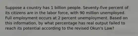 Suppose a country has 1 billion people. Seventy-five percent of its citizens are in the labor force, with 90 million unemployed. Full employment occurs at 2 percent unemployment. Based on this information, by what percentage has real output failed to reach its potential according to the revised Okun's Law?