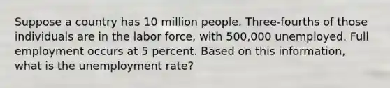 Suppose a country has 10 million people. Three-fourths of those individuals are in the labor force, with 500,000 unemployed. Full employment occurs at 5 percent. Based on this information, what is the unemployment rate?