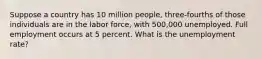 Suppose a country has 10 million people, three-fourths of those individuals are in the labor force, with 500,000 unemployed. Full employment occurs at 5 percent. What is the unemployment rate?