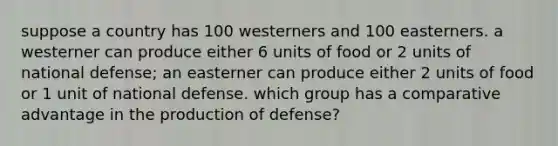 suppose a country has 100 westerners and 100 easterners. a westerner can produce either 6 units of food or 2 units of national defense; an easterner can produce either 2 units of food or 1 unit of national defense. which group has a comparative advantage in the production of defense?