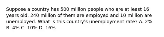 Suppose a country has 500 million people who are at least 16 years old. 240 million of them are employed and 10 million are unemployed. What is this country's unemployment rate? A. 2% B. 4% C. 10% D. 16%