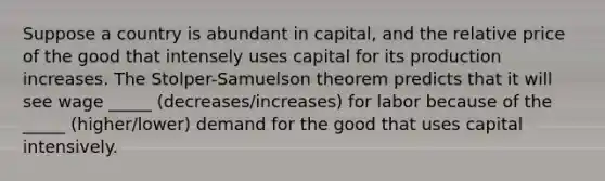 Suppose a country is abundant in capital, and the relative price of the good that intensely uses capital for its production increases. The Stolper-Samuelson theorem predicts that it will see wage _____ (decreases/increases) for labor because of the _____ (higher/lower) demand for the good that uses capital intensively.