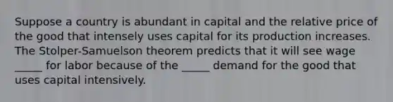 Suppose a country is abundant in capital and the relative price of the good that intensely uses capital for its production increases. The Stolper-Samuelson theorem predicts that it will see wage _____ for labor because of the _____ demand for the good that uses capital intensively.