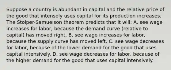 Suppose a country is abundant in capital and the relative price of the good that intensely uses capital for its production increases. The​ Stolper-Samuelson theorem predicts that it​ will: A. see wage increases for​ labor, because the demand curve​ (relative to​ capital) has moved right. B. see wage increases for​ labor, because the supply curve has moved left. C. see wage decreases for​ labor, because of the lower demand for the good that uses capital intensively. D. see wage decreases for​ labor, because of the higher demand for the good that uses capital intensively.